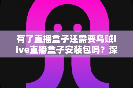 有了直播盒子还需要乌贼live直播盒子安装包吗？深度解析功能重叠与选择建议