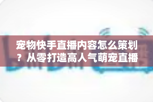 宠物快手直播内容怎么策划?从零打造高人气萌宠直播间的实战全攻略 宠物快手直播内容怎么策划?从零打造高人气萌宠直播间的实战全攻略