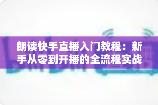 朗读快手直播入门教程：新手从零到开播的全流程实战指南