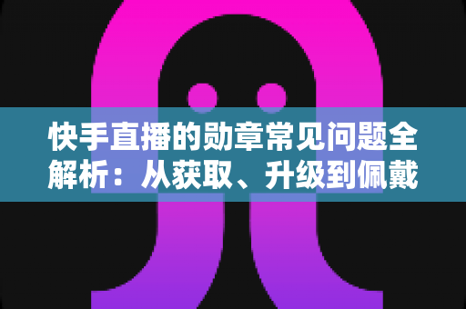 快手直播的勋章常见问题全解析：从获取、升级到佩戴使用的一站式实用指南