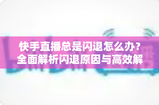 快手直播总是闪退怎么办?全面解析闪退原因与高效解决方法指南 快手直播总是闪退怎么办?全面解析闪退原因与高效解决方法指南