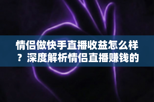 情侣做快手直播收益怎么样？深度解析情侣直播赚钱的真实水平与变现路径