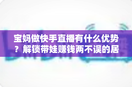 宝妈做快手直播有什么优势?解锁带娃赚钱两不误的居家副业新选择 宝妈做快手直播有什么优势?解锁带娃赚钱两不误的居家副业新选择