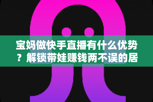 宝妈做快手直播有什么优势?解锁带娃赚钱两不误的居家副业新选择 宝妈做快手直播有什么优势?解锁带娃赚钱两不误的居家副业新选择