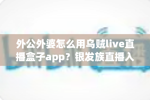 外公外婆怎么用乌贼live直播盒子app?银发族直播入门全指南 外公外婆怎么用乌贼live直播盒子app?银发族直播入门全指南