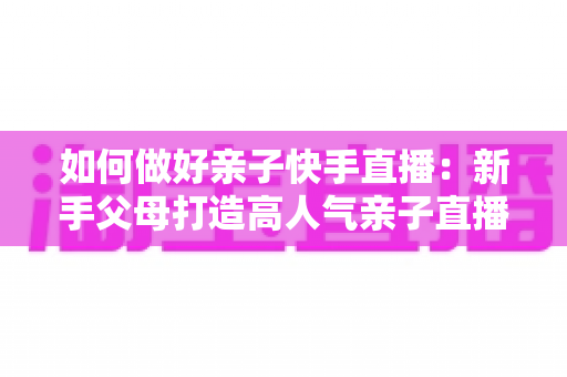如何做好亲子快手直播:新手父母打造高人气亲子直播间的完整实战指南 如何做好亲子快手直播:新手父母打造高人气亲子直播间的完整实战指南