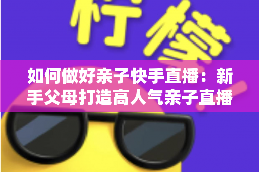 如何做好亲子快手直播:新手父母打造高人气亲子直播间的完整实战指南 如何做好亲子快手直播:新手父母打造高人气亲子直播间的完整实战指南