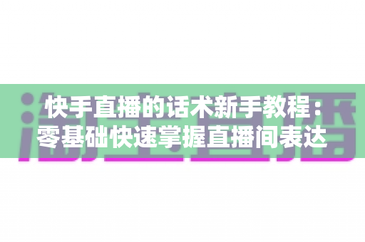 快手直播的话术新手教程：零基础快速掌握直播间表达与互动技巧的实战指南