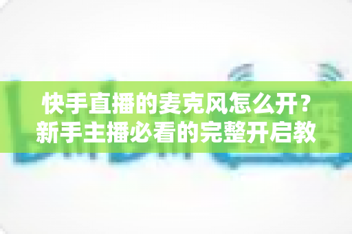 快手直播的麦克风怎么开？新手主播必看的完整开启教程与音质优化指南