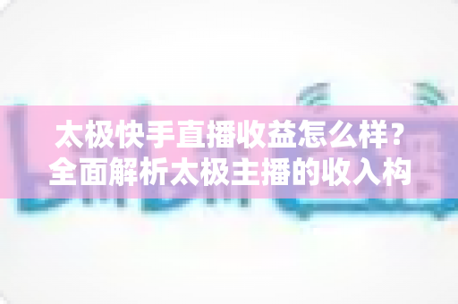 太极快手直播收益怎么样？全面解析太极主播的收入构成、影响因素与变现技巧