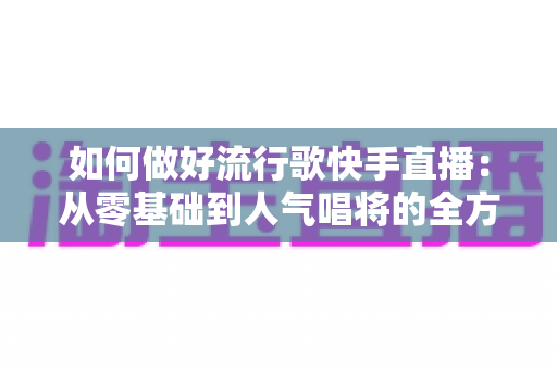 如何做好流行歌快手直播:从零基础到人气唱将的全方位实战攻略 如何做好流行歌快手直播:从零基础到人气唱将的全方位实战攻略