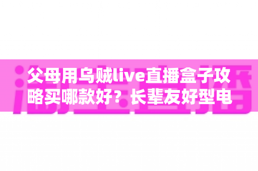 父母用乌贼live直播盒子攻略买哪款好?长辈友好型电视盒子选购全指南 父母用乌贼live直播盒子攻略买哪款好?长辈友好型电视盒子选购全指南