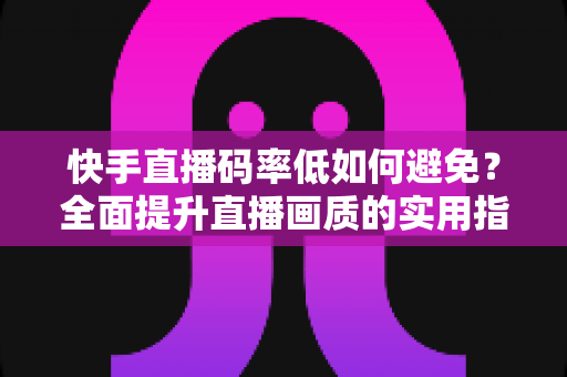 快手直播码率低如何避免？全面提升直播画质的实用指南