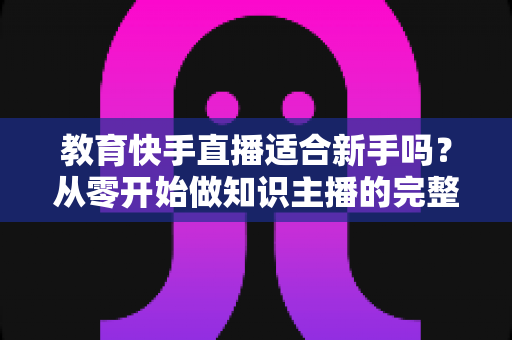 教育快手直播适合新手吗？从零开始做知识主播的完整入门指南与实战建议