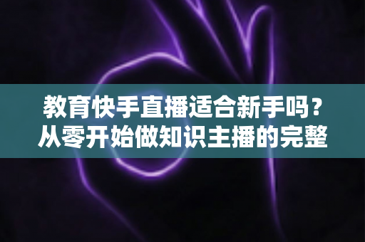 教育快手直播适合新手吗？从零开始做知识主播的完整入门指南与实战建议