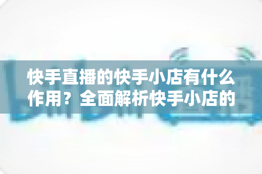 快手直播的快手小店有什么作用？全面解析快手小店的功能、优势与带货价值