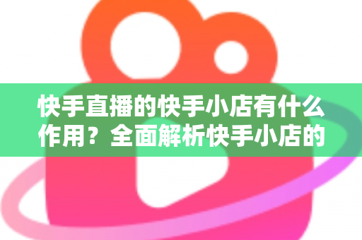 快手直播的快手小店有什么作用？全面解析快手小店的功能、优势与带货价值