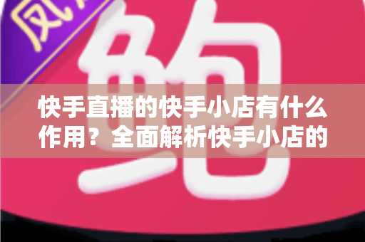 快手直播的快手小店有什么作用？全面解析快手小店的功能、优势与带货价值