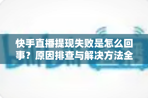快手直播提现失败是怎么回事？原因排查与解决方法全攻略