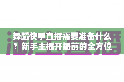 舞蹈快手直播需要准备什么?新手主播开播前的全方位必备清单与实战指南 舞蹈快手直播需要准备什么?新手主播开播前的全方位必备清单与实战指南