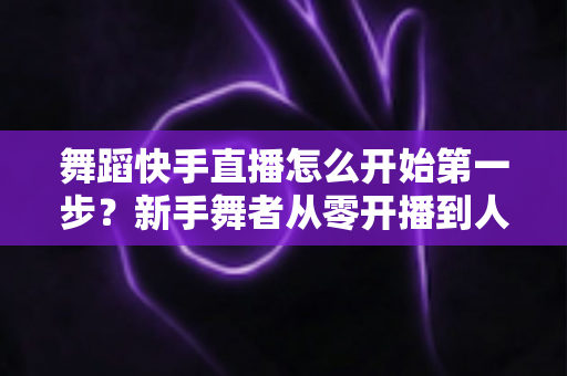 舞蹈快手直播怎么开始第一步?新手舞者从零开播到人气爆火的实用指南 舞蹈快手直播怎么开始第一步?新手舞者从零开播到人气爆火的实用指南