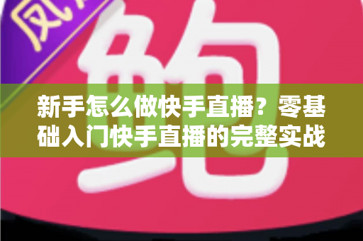 新手怎么做快手直播?零基础入门快手直播的完整实战指南 新手怎么做快手直播?零基础入门快手直播的完整实战指南