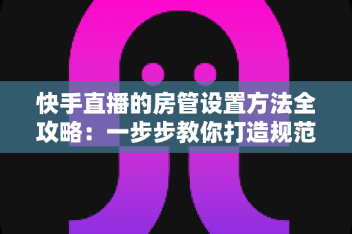 快手直播的房管设置方法全攻略:一步步教你打造规范有序的直播间管理团队 快手直播的房管设置方法全攻略:一步步教你打造规范有序的直播间管理团队