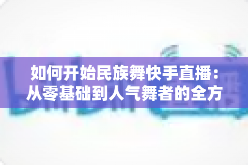 如何开始民族舞快手直播:从零基础到人气舞者的全方位实战指南 如何开始民族舞快手直播:从零基础到人气舞者的全方位实战指南