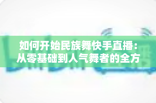 如何开始民族舞快手直播:从零基础到人气舞者的全方位实战指南 如何开始民族舞快手直播:从零基础到人气舞者的全方位实战指南