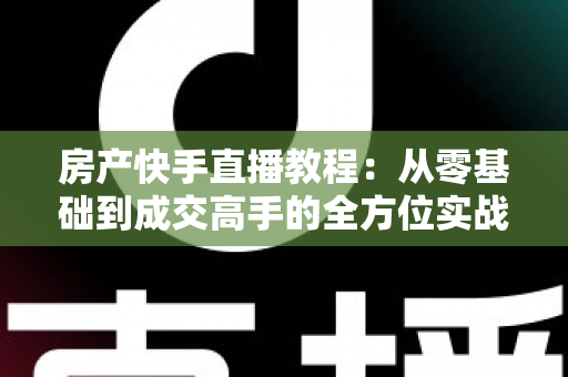 房产快手直播教程:从零基础到成交高手的全方位实战指南 房产快手直播教程:从零基础到成交高手的全方位实战指南