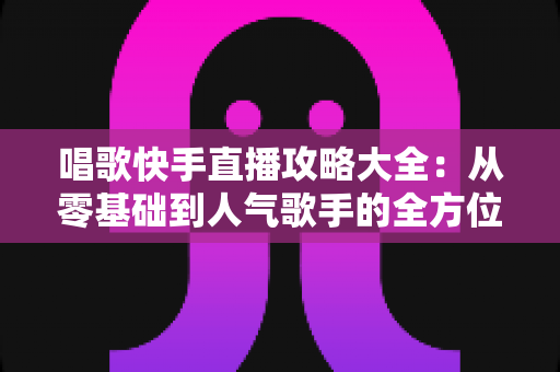 唱歌快手直播攻略大全:从零基础到人气歌手的全方位实战指南 唱歌快手直播攻略大全:从零基础到人气歌手的全方位实战指南