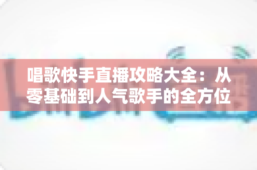 唱歌快手直播攻略大全：从零基础到人气歌手的全方位实战指南