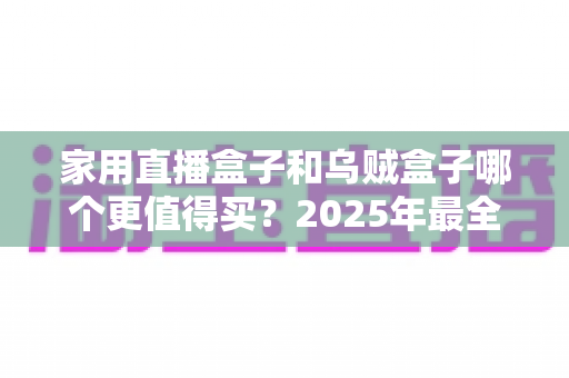 家用直播盒子和乌贼盒子哪个更值得买?2025年最全电视盒子选购对比指南 家用直播盒子和乌贼盒子哪个更值得买?2025年最全电视盒子选购对比指南