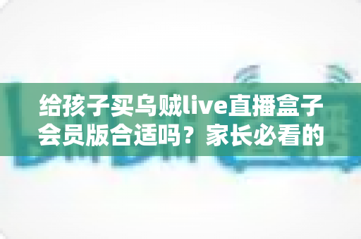 给孩子买乌贼live直播盒子会员版合适吗?家长必看的全面分析与理性建议 给孩子买乌贼live直播盒子会员版合适吗?家长必看的全面分析与理性建议