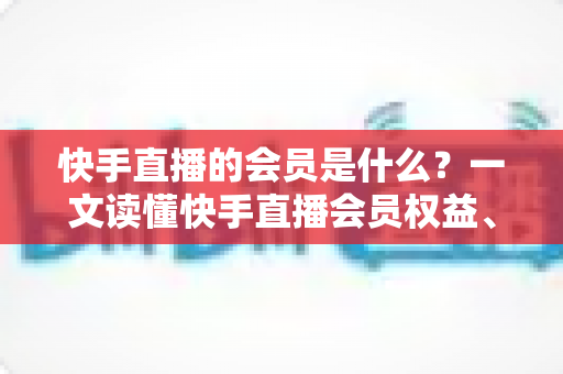 快手直播的会员是什么？一文读懂快手直播会员权益、类型与开通指南