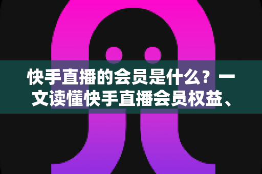 快手直播的会员是什么？一文读懂快手直播会员权益、类型与开通指南