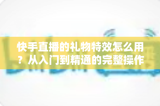 快手直播的礼物特效怎么用?从入门到精通的完整操作指南与实战技巧详解 快手直播的礼物特效怎么用?从入门到精通的完整操作指南与实战技巧详解