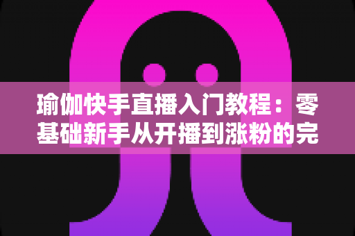 瑜伽快手直播入门教程:零基础新手从开播到涨粉的完整实战指南 瑜伽快手直播入门教程:零基础新手从开播到涨粉的完整实战指南