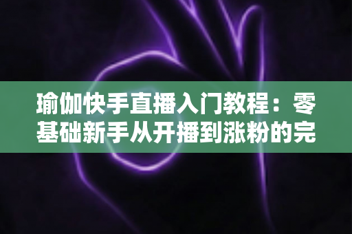 瑜伽快手直播入门教程:零基础新手从开播到涨粉的完整实战指南 瑜伽快手直播入门教程:零基础新手从开播到涨粉的完整实战指南