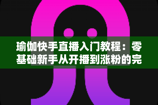 瑜伽快手直播入门教程:零基础新手从开播到涨粉的完整实战指南 瑜伽快手直播入门教程:零基础新手从开播到涨粉的完整实战指南