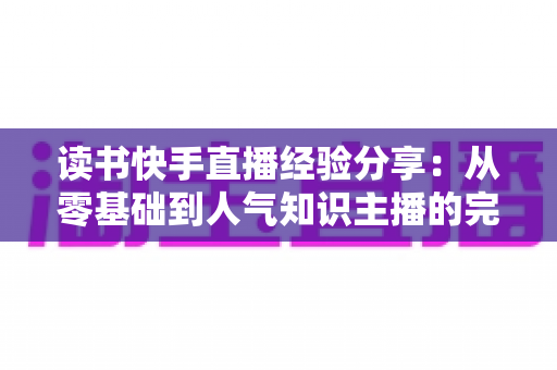 读书快手直播经验分享:从零基础到人气知识主播的完整实战指南 读书快手直播经验分享:从零基础到人气知识主播的完整实战指南