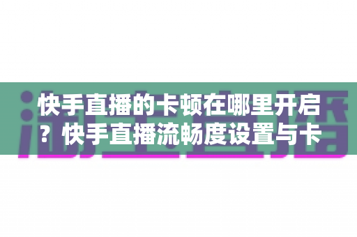 快手直播的卡顿在哪里开启?快手直播流畅度设置与卡顿优化全攻略 快手直播的卡顿在哪里开启?快手直播流畅度设置与卡顿优化全攻略