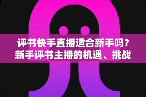 评书快手直播适合新手吗?新手评书主播的机遇、挑战与实战入门指南全解析 评书快手直播适合新手吗?新手评书主播的机遇、挑战与实战入门指南全解析