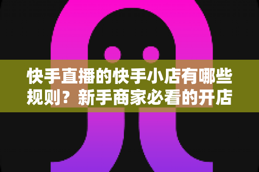 快手直播的快手小店有哪些规则?新手商家必看的开店运营与直播带货全攻略 快手直播的快手小店有哪些规则?新手商家必看的开店运营与直播带货全攻略