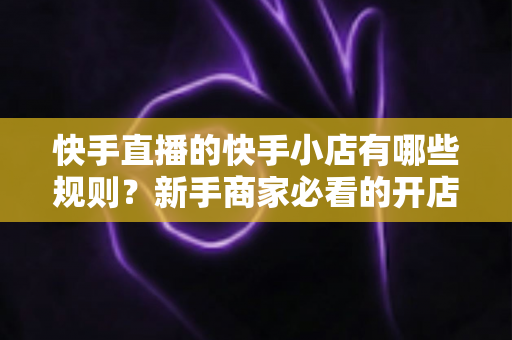 快手直播的快手小店有哪些规则?新手商家必看的开店运营与直播带货全攻略 快手直播的快手小店有哪些规则?新手商家必看的开店运营与直播带货全攻略