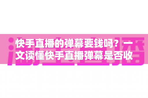 快手直播的弹幕要钱吗？一文读懂快手直播弹幕是否收费、免费互动方法与避坑指南