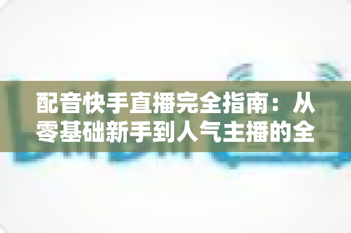 配音快手直播完全指南:从零基础新手到人气主播的全方位实战教程 配音快手直播完全指南:从零基础新手到人气主播的全方位实战教程
