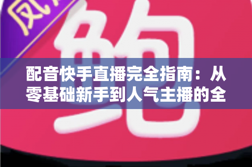 配音快手直播完全指南:从零基础新手到人气主播的全方位实战教程 配音快手直播完全指南:从零基础新手到人气主播的全方位实战教程
