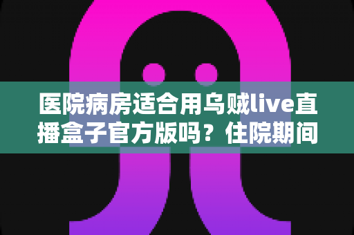 医院病房适合用乌贼live直播盒子官方版吗?住院期间使用直播设备的全面解析 医院病房适合用乌贼live直播盒子官方版吗?住院期间使用直播设备的全面解析