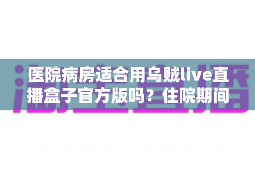 医院病房适合用乌贼live直播盒子官方版吗?住院期间使用直播设备的全面解析 医院病房适合用乌贼live直播盒子官方版吗?住院期间使用直播设备的全面解析
